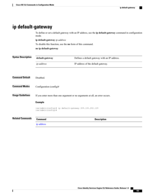 Page 191ip default-gateway
TodefineorsetadefaultgatewaywithanIPaddress,usetheipdefault-gatewaycommandinconfiguration
mode.
ipdefault-gatewayip-address
Todisablethisfunction,usethenoformofthiscommand.
noipdefault-gateway
Syntax DescriptionDefinesadefaultgatewaywithanIPaddress.default-gateway
IPaddressofthedefaultgateway.ip-address
Command DefaultDisabled.
Command ModesConfiguration(config)#
Usage GuidelinesIfyouentermorethanoneargumentornoargumentsatall,anerroroccurs.
Example...