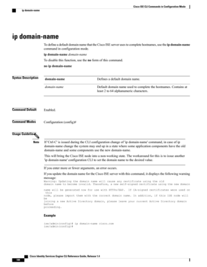 Page 192ip domain-name
TodefineadefaultdomainnamethattheCiscoISEserverusestocompletehostnames,usetheipdomain-name
commandinconfigurationmode.
ipdomain-namedomain-name
Todisablethisfunction,usethenoformofthiscommand.
noipdomain-name
Syntax DescriptionDefinesadefaultdomainname.domain-name
Defaultdomainnameusedtocompletethehostnames.Containsat
least2to64alphanumericcharacters.
domain-name
Command DefaultEnabled.
Command ModesConfiguration(config)#
Usage Guidelines...