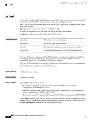 Page 194ip host
Toassociateahostaliasandfullyqualifieddomainname(FQDN)stringtoanethernetinterfacesuchaseth1,
eth2,andeth3otherthaneth0,usetheiphostcommandinglobalconfigurationmode.
WhenCiscoISEprocessesanauthorizationprofileredirectURL,itreplacestheIPaddresswiththeFQDN
oftheCiscoISEnode.
iphost[ipv4-address|ipv6-address][host-alias|FQDN-string]
ToremovetheassociationofhostaliasandFQDN,usethenoformofthiscommand.
noiphost[ipv4-address|ipv6-address][host-alias|FQDN-string]
Syntax...