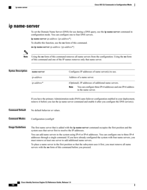 Page 196ip name-server
TosettheDomainNameServer(DNS)foruseduringaDNSquery,usetheipname-servercommandin
configurationmode.YoucanconfigureonetofourDNSservers.
ipname-serverip-address{ip-address*}
Todisablethisfunction,usethenoformofthiscommand.
noipname-serverip-address{ip-address*}
Usingthenoformofthiscommandremovesallnameserversfromtheconfiguration.Usingthenoform
ofthiscommandandoneoftheIPnamesremovesonlythatnameserver.
Note
Syntax DescriptionConfiguresIPaddressesofnameserver(s)touse.name-server...