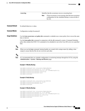 Page 201Identifiesthattheoccurrencesrunonarecurringbasis.
Ifkronoccurrenceisnotrecurring,thenthekronoccurrence
configurationforthescheduledbackupisremovedafterit
hasrun.
Note
recurring
Command DefaultNodefaultbehaviororvalues.
Command ModesConfiguration(config-Occurance)#
Usage GuidelinesUsethekronoccurrenceandpolicy-listcommandstoscheduleoneormorepolicyliststorunatthesame
timeorinterval.
Usethekronpolicy-listcommandinconjunctionwiththeclicommandtocreateaCommandScheduler...