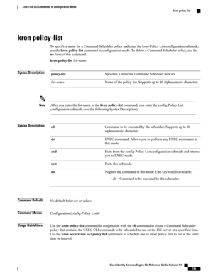 Page 203kron policy-list
TospecifyanameforaCommandSchedulerpolicyandenterthekron-PolicyListconfigurationsubmode,
usethekronpolicy-listcommandinconfigurationmode.TodeleteaCommandSchedulerpolicy,usethe
noformofthiscommand.
kronpolicy-listlist-name
Syntax DescriptionSpecifiesanameforCommandSchedulerpolicies.policy-list
Nameofthepolicylist.Supportsupto80alphanumericcharacters.list-name
Afteryouenterthelist-nameinthekronpolicy-listcommand,youentertheconfig-PolicyList...