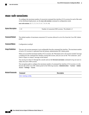 Page 206max-ssh-sessions
Toconfigurethemaximumnumberofconcurrentcommand-lineinterface(CLI)sessionsforeachofthenode
inthedistributeddeployment,usethemax-ssh-sessionscommandinconfigurationmode.
max-ssh-sessions{0|1|2|3|4|5|6|7|8|9|10}
Syntax DescriptionNumberofconcurrentSSHsessions.Thedefaultis5.1-10
Command DefaultThedefaultnumberofmaximumconcurrentCLIsessionsallowedissettofivefromtheCiscoISEAdmin
portal.
Command ModesConfiguration(config)#
Usage...