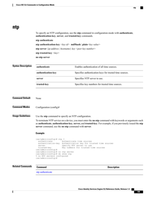 Page 207ntp
TospecifyanNTPconfiguration,usethentpcommandinconfigurationmodewithauthenticate,
authentication-key,server,andtrusted-keycommands.
ntpauthenticate
ntpauthentication-keymd5hash|plain
ntpserver{ip-address|hostname}key
ntptrusted-key
nontpserver
Syntax DescriptionEnablesauthenticationofalltimesources.authenticate
Specifiesauthenticationkeysfortrustedtimesources.authentication-key
SpecifiesNTPservertouse.server
Specifieskeynumbersfortrustedtimesources.trusted-key
Command DefaultNone
Command...