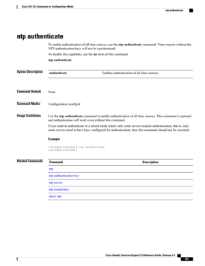 Page 209ntp authenticate
Toenableauthenticationofalltimesources,usethentpauthenticatecommand.Timesourceswithoutthe
NTPauthenticationkeyswillnotbesynchronized.
Todisablethiscapability,usethenoformofthiscommand.
ntpauthenticate
Syntax DescriptionEnablesauthenticationofalltimesources.authenticate
Command DefaultNone
Command ModesConfiguration(config)#
Usage GuidelinesUsethentpauthenticatecommandtoenableauthenticationofalltimesources.Thiscommandisoptional
andauthenticationwillworkevenwithoutthiscommand....