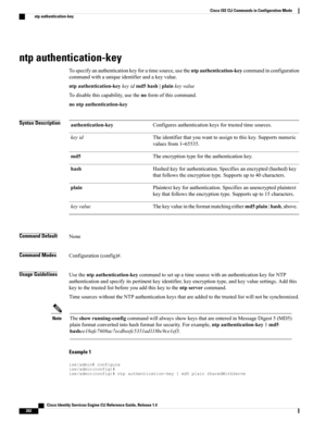 Page 210ntp authentication-key
Tospecifyanauthenticationkeyforatimesource,usethentpauthentication-keycommandinconfiguration
commandwithauniqueidentifierandakeyvalue.
ntpauthentication-keykeyidmd5hash|plainkeyvalue
Todisablethiscapability,usethenoformofthiscommand.
nontpauthentication-key
Syntax DescriptionConfiguresauthenticationkeysfortrustedtimesources.authentication-key
Theidentifierthatyouwanttoassigntothiskey.Supportsnumeric
valuesfrom1–65535.
keyid
Theencryptiontypefortheauthenticationkey.md5...