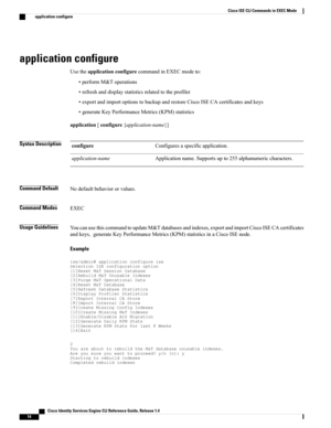 Page 22application configure
UsetheapplicationconfigurecommandinEXECmodeto:
•performM&Toperations
•refreshanddisplaystatisticsrelatedtotheprofiler
•exportandimportoptionstobackupandrestoreCiscoISECAcertificatesandkeys
•generateKeyPerformanceMetrics(KPM)statistics
application[configure{application-name}]
Syntax DescriptionConfiguresaspecificapplication.configure
Applicationname.Supportsupto255alphanumericcharacters.application-name
Command DefaultNodefaultbehaviororvalues.
Command ModesEXEC
Usage...