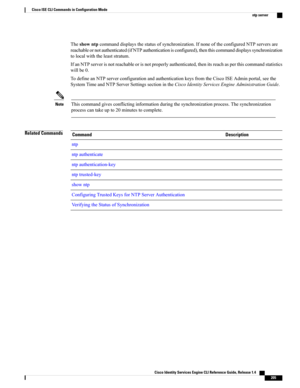 Page 213Theshowntpcommanddisplaysthestatusofsynchronization.IfnoneoftheconfiguredNTPserversare
reachableornotauthenticated(ifNTPauthenticationisconfigured),thenthiscommanddisplayssynchronization
tolocalwiththeleaststratum.
IfanNTPserverisnotreachableorisnotproperlyauthenticated,thenitsreachasperthiscommandstatistics
willbe0.
TodefineanNTPserverconfigurationandauthenticationkeysfromtheCiscoISEAdminportal,seethe
SystemTimeandNTPServerSettingssectionintheCiscoIdentityServicesEngineAdministrationGuide....