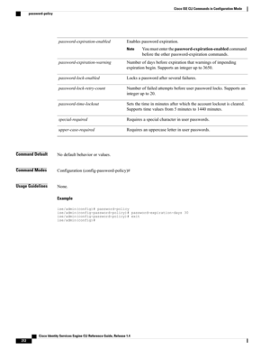 Page 220Enablespasswordexpiration.
Youmustenterthepassword-expiration-enabledcommand
beforetheotherpassword-expirationcommands.
Note
password-expiration-enabled
Numberofdaysbeforeexpirationthatwarningsofimpending
expirationbegin.Supportsanintegerupto3650.
password-expiration-warning
Locksapasswordafterseveralfailures.password-lock-enabled
Numberoffailedattemptsbeforeuserpasswordlocks.Supportsan
integerupto20.
password-lock-retry-count
Setsthetimeinminutesafterwhichtheaccountlockoutiscleared....