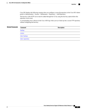 Page 223CiscoISEdisplaysthefollowingwarningwhenyouconfigureasecureftprepositoryintheCiscoISEAdmin
portalinAdministration>System>Maintenance>Repository>AddRepository.
ThehostkeyoftheSFTPservermustbeaddedthroughtheCLIbyusingthehost-keyoptionbeforethis
repositorycanbeused.
AcorrespondingerroristhrownintheCiscoADElogswhenyoutrytobackupintoasecureFTPrepository
withoutconfiguringthehost-key.
Related CommandsDescriptionCommand
backup
restore
showbackup
showrepository
Cisco Identity Services Engine CLI Reference Guide,...