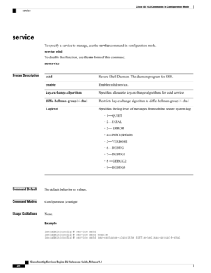 Page 224service
Tospecifyaservicetomanage,usetheservicecommandinconfigurationmode.
servicesshd
Todisablethisfunction,usethenoformofthiscommand.
noservice
Syntax DescriptionSecureShellDaemon.ThedaemonprogramforSSH.sshd
Enablessshdservice.enable
Specifiesallowablekeyexchangealgorithmsforsshdservice.key-exchange-algorithm
Restrictskeyexchangealgorithmtodiffie-hellman-group14-sha1diffie-hellman-group14-sha1
Specifiestheloglevelofmessagesfromsshdtosecuresystemlog.
•1—QUIET
•2—FATAL
•3—ERROR
•4—INFO(default)...