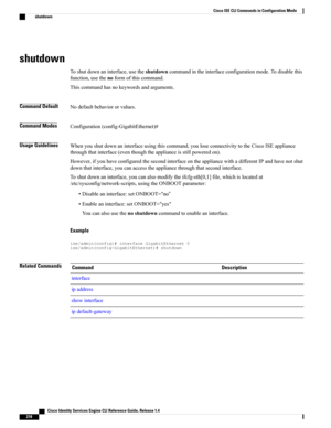 Page 226shutdown
Toshutdownaninterface,usetheshutdowncommandintheinterfaceconfigurationmode.Todisablethis
function,usethenoformofthiscommand.
Thiscommandhasnokeywordsandarguments.
Command DefaultNodefaultbehaviororvalues.
Command ModesConfiguration(config-GigabitEthernet)#
Usage GuidelinesWhenyoushutdownaninterfaceusingthiscommand,youloseconnectivitytotheCiscoISEappliance
throughthatinterface(eventhoughtheapplianceisstillpoweredon)....