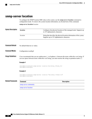 Page 230snmp-server location
ToconfiguretheSNMPlocationMIBvalueonthesystem,usethesnmp-serverlocationcommandin
configurationmode.Toremovethesystemlocationinformation,usethenoformofthiscommand.
snmp-serverlocationlocation
Syntax DescriptionConfiguresthephysicallocationofthismanagednode.Supportsup
to255alphanumericcharacters.
location
Stringthatdescribesthephysicallocationinformationofthesystem.
Supportsupto255alphanumericcharacters.
location
Command DefaultNodefaultbehaviororvalues.
Command...