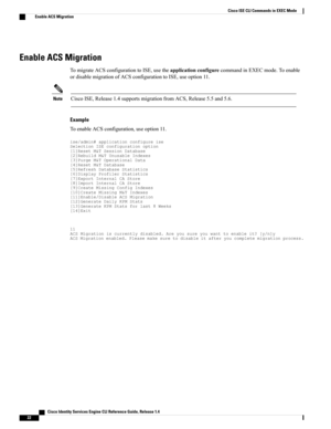 Page 30Enable ACS Migration
TomigrateACSconfigurationtoISE,usetheapplicationconfigurecommandinEXECmode.Toenable
ordisablemigrationofACSconfigurationtoISE,useoption11.
CiscoISE,Release1.4supportsmigrationfromACS,Release5.5and5.6.Note
Example
ToenableACSconfiguration,useoption11....