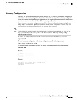 Page 57Running Configuration
TheCiscoISEactiveconfigurationstoresitselfintheCiscoISERAM.Everyconfigurationcommandyou
enterresidesintherunningconfiguration.IfyourebootaCiscoISEserver,youlosetherunningconfiguration.
Ifyoumakechangesthatyouwanttosave,youmustcopytherunningconfigurationtoasafelocation,such
asanetworkserver,orsaveitastheCiscoISEserverstartupconfiguration.
Ifyoudonotsavetherunningconfiguration,youwillloseallyourconfigurationchangesduringthenext...