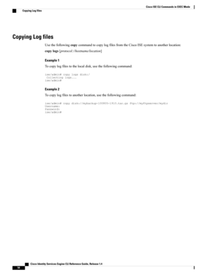 Page 62Copying Log files
UsethefollowingcopycommandtocopylogfilesfromtheCiscoISEsystemtoanotherlocation:
copylogs[protocol://hostname/location]
Example 1
Tocopylogfilestothelocaldisk,usethefollowingcommand:
ise/admin#copylogsdisk:/Collectinglogs...ise/admin#
Example 2
Tocopylogfilestoanotherlocation,usethefollowingcommand:
ise/admin#copydisk://mybackup-100805-1910.tar.gzftp://myftpserver/mydirUsername:Password:ise/admin#
   Cisco Identity Services Engine CLI Reference Guide, Release 1.4
54
Cisco ISE CLI...