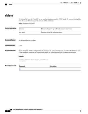 Page 70delete
TodeleteafilefromtheCiscoISEserver,usethedeletecommandinEXECmode.Toremovedeletingfiles
fromtheCiscoISEserver,usethenoformofthiscommand.
delete[filenamedisk:/path]
Syntax DescriptionFilename.Supportsupto80alphanumericcharacters.filename
Locationofthefileintherepository.disk:/path
Command DefaultNodefaultbehaviororvalues.
Command ModesEXEC
Usage GuidelinesIfyouattempttodeleteaconfigurationfileorimage,thesystempromptsyoutoconfirmthedeletion.Also,...