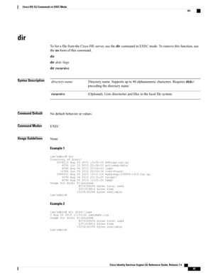 Page 71dir
TolistafilefromtheCiscoISEserver,usethedircommandinEXECmode.Toremovethisfunction,use
thenoformofthiscommand.
dir
dirdisk:/logs
dirrecursive
Syntax DescriptionDirectoryname.Supportsupto80alphanumericcharacters.Requiresdisk:/
precedingthedirectoryname.
directory-name
(Optional).Listsdirectoriesandfilesinthelocalfilesystem.recursive
Command DefaultNodefaultbehaviororvalues.
Command ModesEXEC
Usage GuidelinesNone.
Example 1...