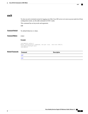 Page 73exit
TocloseanactiveterminalsessionbyloggingoutoftheCiscoISEserverortomoveuponemodelevelfrom
configurationmode,usetheexitcommandinEXECmode.
Thiscommandhasnokeywordsandarguments.
exit
Command DefaultNodefaultbehaviororvalues.
Command ModesEXEC
Example
ise/admin#configtEnterconfigurationcommands,oneperline.EndwithCNTL/Z.ise/admin(config)#exitise/admin#
Related CommandsDescriptionCommand
end
exit
Cisco Identity Services Engine CLI Reference Guide, Release 1.4    
65
Cisco ISE CLI Commands in EXEC Mode
exit 