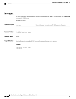 Page 74forceout
ToforceusersoutofanactiveterminalsessionbyloggingthemoutoftheCiscoISEserver,usetheforceout
commandinEXECmode.
forceoutusername
Syntax DescriptionNameoftheuser.Supportsupto31alphanumericcharacters.username
Command DefaultNodefaultbehaviororvalues.
Command ModesEXEC
Usage GuidelinesUsetheforceoutcommandinEXECmodetoforceauserfromanactivesession.
Example
ise/admin#forceoutuser1ise/admin#
   Cisco Identity Services Engine CLI Reference Guide, Release 1.4
66
Cisco ISE CLI Commands in EXEC Mode
forceout 