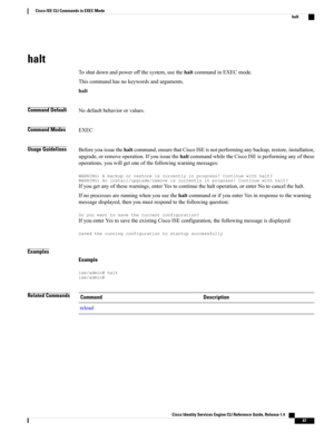 Page 75halt
Toshutdownandpoweroffthesystem,usethehaltcommandinEXECmode.
Thiscommandhasnokeywordsandarguments.
halt
Command DefaultNodefaultbehaviororvalues.
Command ModesEXEC
Usage GuidelinesBeforeyouissuethehaltcommand,ensurethatCiscoISEisnotperforminganybackup,restore,installation,
upgrade,orremoveoperation.IfyouissuethehaltcommandwhiletheCiscoISEisperforminganyofthese
operations,youwillgetoneofthefollowingwarningmessages:...