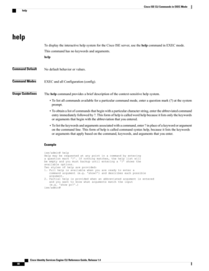 Page 76help
TodisplaytheinteractivehelpsystemfortheCiscoISEserver,usethehelpcommandinEXECmode.
Thiscommandhasnokeywordsandarguments.
help
Command DefaultNodefaultbehaviororvalues.
Command ModesEXECandallConfiguration(config).
Usage GuidelinesThehelpcommandprovidesabriefdescriptionofthecontext-sensitivehelpsystem.
•Tolistallcommandsavailableforaparticularcommandmode,enteraquestionmark(?)atthesystem
prompt.
•Toobtainalistofcommandsthatbeginwithaparticularcharacterstring,entertheabbreviatedcommand...