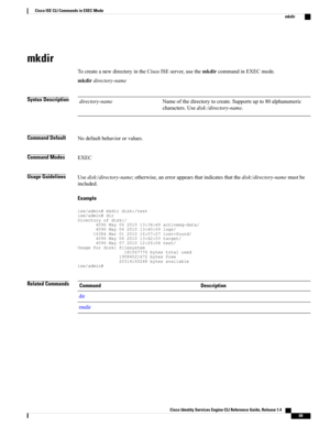 Page 77mkdir
TocreateanewdirectoryintheCiscoISEserver,usethemkdircommandinEXECmode.
mkdirdirectory-name
Syntax DescriptionNameofthedirectorytocreate.Supportsupto80alphanumeric
characters.Usedisk:/directory-name.
directory-name
Command DefaultNodefaultbehaviororvalues.
Command ModesEXEC
Usage GuidelinesUsedisk:/directory-name;otherwise,anerrorappearsthatindicatesthatthedisk:/directory-namemustbe
included.
Example...