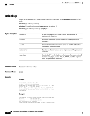 Page 78nslookup
TolookupthehostnameofaremotesystemintheCiscoISEserver,usethenslookupcommandinEXEC
mode.
nslookup{ip-address|hostname}
nslookup[{ip-address|hostname}name-server{ip-address}]
nslookup[{ip-address|hostname}querytypeAAAA]
Syntax DescriptionIPv4orIPv6addressofaremotesystem.Supportsupto64
alphanumericcharacters.
ip-address
Hostnameofaremotesystem.Supportsupto64alphanumeric
characters.
hostname
QueriestheInternetdomainnameserverforanIPv6addressthat
correspondstoawebsitename.
AAAA...