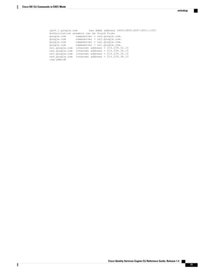 Page 79ipv6.l.google.comhasAAAAaddress2404:6800:4007:803::1001Authoritativeanswerscanbefoundfrom:google.comnameserver=ns4.google.com.google.comnameserver=ns3.google.com.google.comnameserver=ns2.google.com.google.comnameserver=ns1.google.com.ns1.google.cominternetaddress=216.239.32.10ns2.google.cominternetaddress=216.239.34.10ns3.google.cominternetaddress=216.239.36.10ns4.google.cominternetaddress=216.239.38.10ise/admin#
Cisco Identity Services Engine CLI Reference Guide, Release 1.4    
71
Cisco ISE CLI...