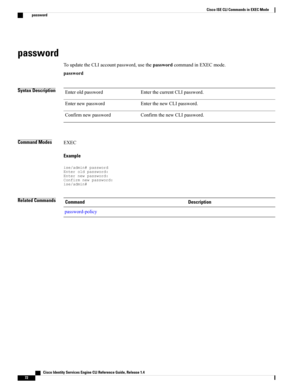 Page 80password
ToupdatetheCLIaccountpassword,usethepasswordcommandinEXECmode.
password
Syntax DescriptionEnterthecurrentCLIpassword.Enteroldpassword
EnterthenewCLIpassword.Enternewpassword
ConfirmthenewCLIpassword.Confirmnewpassword
Command ModesEXEC
Example
ise/admin#passwordEnteroldpassword:Enternewpassword:Confirmnewpassword:ise/admin#
Related CommandsDescriptionCommand
password-policy
   Cisco Identity Services Engine CLI Reference Guide, Release 1.4
72
Cisco ISE CLI Commands in EXEC Mode
password 