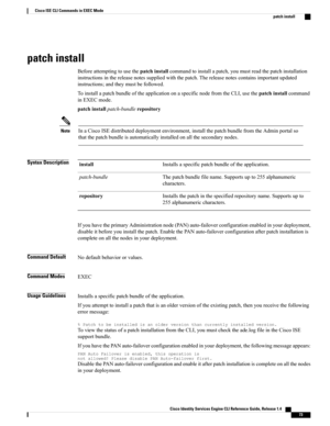 Page 81patch install
Beforeattemptingtousethepatchinstallcommandtoinstallapatch,youmustreadthepatchinstallation
instructionsinthereleasenotessuppliedwiththepatch.Thereleasenotescontainsimportantupdated
instructions;andtheymustbefollowed.
ToinstallapatchbundleoftheapplicationonaspecificnodefromtheCLI,usethepatchinstallcommand
inEXECmode.
patchinstallpatch-bundlerepository
InaCiscoISEdistributeddeploymentenvironment,installthepatchbundlefromtheAdminportalso...