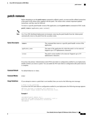 Page 83patch remove
Beforeattemptingtousethepatchremovecommandtorollbackapatch,youmustreadtherollbackinstructions
ofthepatchinthereleasenotessuppliedwiththepatch.Thereleasenotescontainsimportantupdated
instructions:andtheymustbefollowed.
Toremoveaspecificpatchbundleversionoftheapplication,usethepatchremovecommandinEXECmode.
patch[remove{application_name|version}]
InaCiscoISEdistributeddeploymentenvironment,removingthepatchbundlefromtheAdminportal
automaticallyremovesthepatchfromthesecondarynodes.
Note
Syntax...