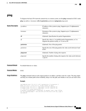 Page 85ping
TodiagnosethebasicIPv4networkconnectivitytoaremotesystem,usethepingcommandinEXECmode.
ping{ip-address|hostname}[dfdf][packetsizepacketsize][pingcountpingcount]
Syntax DescriptionIPaddressofthesystemtoping.Supportsupto32alphanumeric
characters.
ip-address
Hostnameofthesystemtoping.Supportsupto32alphanumeric
characters.
hostname
(Optional).Specificationforpacketfragmentation.df
Specifythevalueas1toprohibitpacketfragmentation,or2to
fragmentthepacketslocally,or3tonotsetdf.
df...