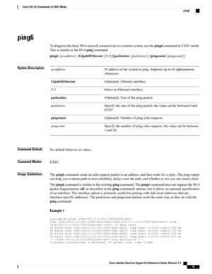 Page 87ping6
TodiagnosethebasicIPv6networkconnectivitytoaremotesystem,usetheping6commandinEXECmode.
ThisissimilartotheIPv4pingcommand.
ping6{ip-address}[GigabitEthernet{0-3}][packetsize{packetsize}][pingcount{pingcount}]
Syntax DescriptionIPaddressofthesystemtoping.Supportsupto64alphanumeric
characters.
ip-address
(Optional).Ethernetinterface.GigabitEthernet
SelectanEthernetinterface.0-3
(Optional).Sizeofthepingpacket.packetsize
Specifythesizeofthepingpacket;thevaluecanbebetween0and
65507.
packetsize...