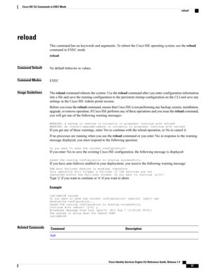 Page 89reload
Thiscommandhasnokeywordsandarguments.ToreboottheCiscoISEoperatingsystem,usethereload
commandinEXECmode.
reload
Command DefaultNodefaultbehaviororvalues.
Command ModesEXEC
Usage GuidelinesThereloadcommandrebootsthesystem.Usethereloadcommandafteryouenterconfigurationinformation
intoafileandsavetherunning-configurationtothepersistentstartup-configurationontheCLIandsaveany
settingsintheCiscoISEAdminportalsession....