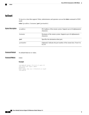 Page 100telnet
TologintoahostthatsupportsTelnet,administratorsandoperatorscanusethetelnetcommandinEXEC
mode.
telnet{ip-address|hostname}port{portnumber}
Syntax DescriptionIPv4addressoftheremotesystem.Supportsupto64alphanumeric
characters.
ip-address
Hostnameoftheremotesystem.Supportsupto64alphanumeric
characters.
hostname
Specifiesthedestinationtelnetport.port
(Optional).Indicatestheportnumberoftheremotehost.From0to
65,535.
portnumber
Command DefaultNodefaultbehaviororvalues.
Command ModesEXEC
Example...