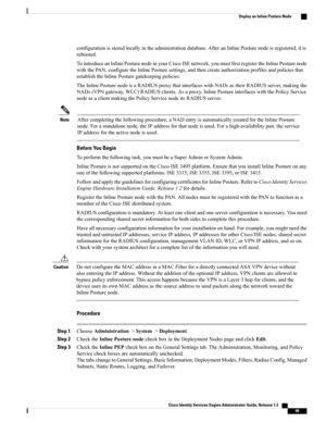 Page 115configurationisstoredlocallyintheadministrationdatabase.AfteranInlinePosturenodeisregistered,itis
rebooted.
TointroduceanInlinePosturenodeinyourCiscoISEnetwork,youmustfirstregistertheInlinePosturenode
withthePAN,configuretheInlinePosturesettings,andthencreateauthorizationprofilesandpoliciesthat
establishtheInlinePosturegatekeepingpolicies.
TheInlinePosturenodeisaRADIUSproxythatinterfaceswithNADsastheirRADIUSserver,makingthe...