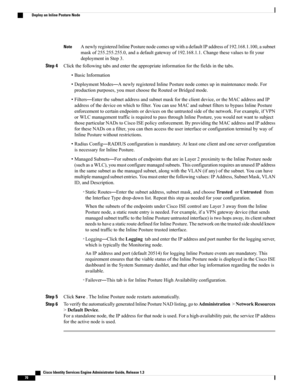 Page 116AnewlyregisteredInlinePosturenodecomesupwithadefaultIPaddressof192.168.1.100,asubnet
maskof255.255.255.0,andadefaultgatewayof192.168.1.1.Changethesevaluestofityour
deploymentinStep3.
Note
Step 4Clickthefollowingtabsandentertheappropriateinformationforthefieldsinthetabs.
•BasicInformation
•DeploymentModes—AnewlyregisteredInlinePosturenodecomesupinmaintenancemode.For
productionpurposes,youmustchoosetheRoutedorBridgedmode.
•Filters—Enterthesubnetaddressandsubnetmaskfortheclientdevice,ortheMACaddressandIP...
