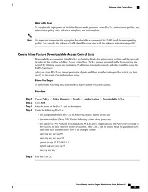 Page 117What to Do Next
TocompletethedeploymentoftheInlinePosturenode,youmustcreateDACLs,authorizationprofiles,and
authorizationpolicyrules:unknown,compliant,andnoncompliant.
Itisimportanttoassociatetheappropriatedownloadableaccesscontrollist(DACL)withthecorresponding
profile.Forexample,theunknownDACLshouldbeassociatedwiththeunknownauthorizationprofile.
Note
Create Inline Posture Downloadable Access Control Lists
Downloadableaccesscontrollists(DACLs)arebuildingblocksforauthorizationprofiles,andtheyprovide...