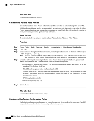 Page 118What to Do Next
CreateInlinePosturenodeprofiles.
Create Inline Posture Node Profiles
YoumustcreatethreeInlinePostureauthorizationprofiles,aswellasanauthorizationprofileforaNAD.
AllInlinePostureinboundprofilesareautomaticallysettocisco-av-pair=ipep-authz=truesothattheInline
PosturenodeappliestheserulesinsteadofproxyingthemontotheNADs.TheURLredirectisessentialfor
clientprovisioning,aswellasagentdiscoveryredirection.
Before You Begin
Toperformthefollowingtask,youmustbeaSuperAdmin,SystemAdmin,orPolicyAdmin....