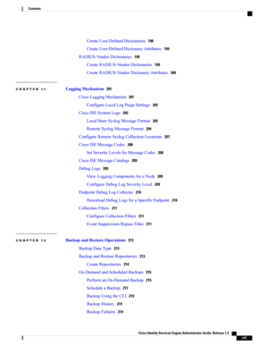 Page 13CreateUser-DefinedDictionaries198
CreateUser-DefinedDictionaryAttributes199
RADIUS-VendorDictionaries199
CreateRADIUS-VendorDictionaries199
CreateRADIUS-VendorDictionaryAttributes200
CHAPTER 11 LoggingMechanism201
CiscoLoggingMechanism201
ConfigureLocalLogPurgeSettings202
CiscoISESystemLogs202
LocalStoreSyslogMessageFormat202
RemoteSyslogMessageFormat204
ConfigureRemoteSyslogCollectionLocations207
CiscoISEMessageCodes208
SetSeverityLevelsforMessageCodes208
CiscoISEMessageCatalogs209
DebugLogs209...