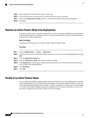 Page 122Step 5EnteraModelNameandSoftwareVersion,asnecessary.
Step 6FortheNetworkDeviceGroup,specifyaLocationandDeviceType,asnecessary.
Step 7ChecktheAuthenticationSettingscheckbox,andentertheRADIUSsharedsecretinformation.
Step 8ClickSave.
Remove an Inline Posture Node from Deployment
ToremoveanInlinePosturenodefromadeployment,youmustfirstchangeitsdeploymenttomaintenance
modeandthenderegisterit.Maintenancemodeisaneutralstatethatallowsthenodetosmoothlytransition
tothenetworkorfromadeployment.
Before You Begin...