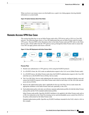 Page 123Whenyouhoveryourmousecursoroverthehealthicon,aquickviewdialogappearsshowingdetailed
informationonsystemhealth.
Figure 10: System Summary Quick View Status
Remote Access VPN Use Case
ThissectiondescribeshowtouseanInlinePosturenodewithaVPNdevicesuchasASAinaCiscoISE
network.ThefollowingfigureshowsaCiscoISEdeploymentthatusesanInlinePosturenodeforremote
VPNaccess.ThetermiPEPinthisillustrationreferstotheInlinePosturenodeandPDPreferstothePolicy...