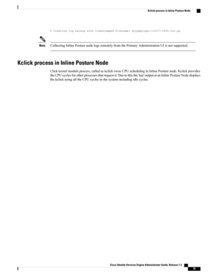 Page 125%Creatinglogbackupwithtimestampedfilename:myipeplogs-110317-1836.tar.gz
CollectingInlinePosturenodelogsremotelyfromthePrimaryAdministrationUIisnotsupported.Note
Kclick process in Inline Posture Node
Clickkernelmoduleprocess,calledaskclickownsCPUschedulinginInlinePosturenode.Kclickprovides
theCPUcyclesforotherprocessesthatrequestit.Duetothisthe'top'outputatanInlinePostureNodedisplays
thekclickusingalltheCPUcyclesinthesystemincludingidlecycles.
Cisco Identity Services Engine Administrator Guide,...