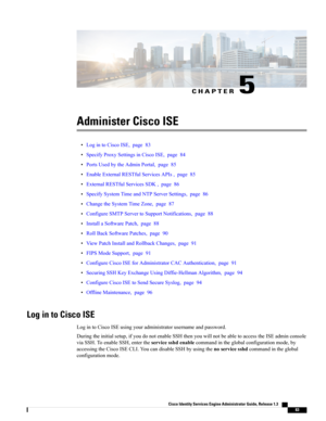 Page 129CHAPTER 5
Administer Cisco ISE
•LogintoCiscoISE,page83
•SpecifyProxySettingsinCiscoISE,page84
•PortsUsedbytheAdminPortal,page85
•EnableExternalRESTfulServicesAPIs,page85
•ExternalRESTfulServicesSDK,page86
•SpecifySystemTimeandNTPServerSettings,page86
•ChangetheSystemTimeZone,page87
•ConfigureSMTPServertoSupportNotifications,page88
•InstallaSoftwarePatch,page88
•RollBackSoftwarePatches,page90
•ViewPatchInstallandRollbackChanges,page91
•FIPSModeSupport,page91...