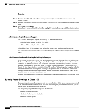 Page 130Procedure
Step 1EntertheCiscoISEURLintheaddressbarofyourbrowser(forexample,https:///admin/).
Step 2Entertheusernameandcase-sensitivepassword,thatwasspecifiedandconfiguredduringtheinitialCiscoISE
setup.
Step 3ClickLoginorpressEnter.
Ifyourloginisunsuccessful,clicktheProblemloggingin?linkintheLoginpageandfollowtheinstructions.
Administrator Login Browser Support
TheCiscoISEAdminportalsupportsthefollowingHTTPS-enabledbrowsers:
•MozillaFirefoxversions31.xESR,32.x,and33.x...