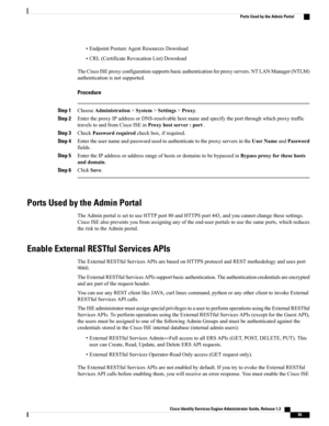 Page 131•EndpointPostureAgentResourcesDownload
•CRL(CertificateRevocationList)Download
TheCiscoISEproxyconfigurationsupportsbasicauthenticationforproxyservers.NTLANManager(NTLM)
authenticationisnotsupported.
Procedure
Step 1ChooseAdministration>System>Settings>Proxy.
Step 2EntertheproxyIPaddressorDNS-resolvablehostmaneandspecifytheportthroughwhichproxytraffic
travelstoandfromCiscoISEinProxyhostserver:port.
Step 3CheckPasswordrequiredcheckbox,ifrequired.
Step...