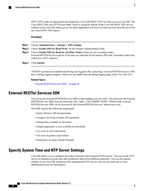 Page 132RESTAPIinorderforapplicationsdevelopedforaCiscoISERESTAPItobeabletoaccessCiscoISE.The
CiscoRESTAPIsusesHTTPSport9060,whichisclosedbydefault.IftheCiscoISERESTAPIsarenot
enabledontheCiscoISEadminserver,theclientapplicationwillreceiveatime-outerrorfromtheserverfor
anyGuestRESTAPIrequest.
Procedure
Step 1ChooseAdministration>Settings>ERSSettings.
Step 2ChooseEnableERSforRead/WriteforthePrimaryAdministrationNode.
Step 3ChooseEnableERSforReadforAllOtherNodesifthereareanysecondarynodes....