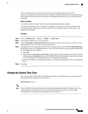 Page 133CiscorecommendsthatyousetallCiscoISEnodestotheCoordinatedUniversalTime(UTC)
timezone—especiallyifyourCiscoISEnodesareinstalledinadistributeddeployment.Thisprocedureensures
thatthereportsandlogsfromthevariousnodesinyourdeploymentarealwaysinsyncwithregardtothe
timestamps.
Before You Begin
YoumusthaveeithertheSuperAdminorSystemAdminadministratorroleassigned.
IfyouhavebothaprimaryandasecondaryCiscoISEnode,youmustlogintotheuserinterfaceofthe...