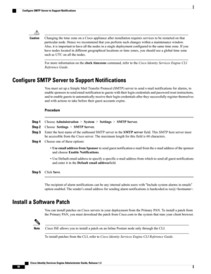 Page 134ChangingthetimezoneonaCiscoapplianceafterinstallationrequiresservicestoberestartedonthat
particularnode.Hencewerecommendthatyouperformsuchchangeswithinamaintenancewindow.
Also,itisimportanttohaveallthenodesinasingledeploymentconfiguredtothesametimezone.Ifyou
havenodeslocatedindifferentgeographicallocationsortimezones,youshoulduseaglobaltimezone
suchasUTConallthenodes.
Caution
Formoreinformationontheclocktimezonecommand,refertotheCiscoIdentityServicesEngineCLI
ReferenceGuide.
Configure SMTP Server to...